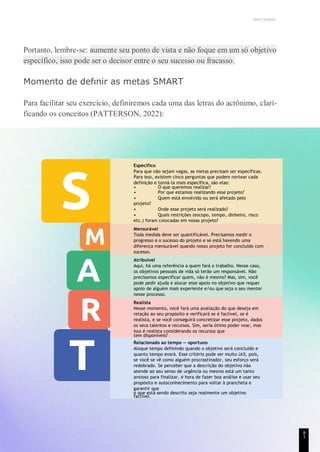UNICESUMAR
Portanto, lembre-se: aumente seu ponto de vista e não foque em um só objetivo
específico, isso pode ser o decisor entre o seu sucesso ou fracasso.
Momento de defınir as metas SMART
Para facilitar seu exercício, definiremos cada uma das letras do acrônimo, clari-
ficando os conceitos (PATTERSON, 2022):
Específico
Para que não sejam vagas, as metas precisam ser específicas.
Para isso, existem cinco perguntas que podem nortear cada
definição e torná-la mais específica, são elas:
• O que queremos realizar?
• Por que estamos realizando esse projeto?
• Quem está envolvido ou será afetado pelo
projeto?
• Onde esse projeto será realizado?
• Quais restrições (escopo, tempo, dinheiro, risco
etc.) foram colocadas em nosso projeto?
Mensurável
Toda medida deve ser quantificável. Precisamos medir o
progresso e o sucesso do projeto e se está havendo uma
diferença mensurável quando nosso projeto for concluído com
sucesso.
Atribuível
Aqui, há uma referência a quem fará o trabalho. Nesse caso,
os objetivos pessoais de vida só terão um responsável. Não
precisamos especificar quem, não é mesmo? Mas, sim, você
pode pedir ajuda e alocar esse apoio no objetivo que requer
apoio de alguém mais experiente e/ou que seja o seu mentor
nesse processo.
Realista
Nesse momento, você fará uma avaliação do que deseja em
relação ao seu propósito e verificará se é factível, se é
realista, e se você conseguirá concretizar esse projeto, dados
os seus talentos e recursos. Sim, seria ótimo poder voar, mas
isso é realista considerando os recursos que
tem disponíveis?
Relacionado ao tempo — oportuno
Aloque tempo definindo quando o objetivo será concluído e
quanto tempo evará. Esse critério pode ser muito útil, pois,
se você se vê como alguém procrastinador, seu esforço será
redobrado. Se perceber que a descrição do objetivo não
atende ao seu senso de urgência ou mesmo está um tanto
ansioso para finalizar, é hora de fazer boa análise e usar seu
propósito e autoconhecimento para voltar à prancheta e
garantir que
o que está sendo descrito seja realmente um objetivo
factível.
8
1
 