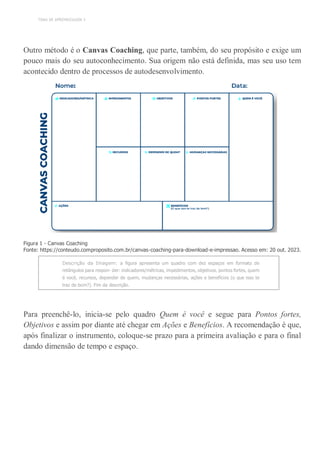 TEMA DE APRENDIZAGEM 3
Outro método é o Canvas Coaching, que parte, também, do seu propósito e exige um
pouco mais do seu autoconhecimento. Sua origem não está definida, mas seu uso tem
acontecido dentro de processos de autodesenvolvimento.
Figura 1 - Canvas Coaching
Fonte: https://conteudo.comproposito.com.br/canvas-coaching-para-download-e-impressao. Acesso em: 20 out. 2023.
Descrição da Imagem: a figura apresenta um quadro com dez espaços em formato de
retângulos para respon- der: indicadores/métricas, impedimentos, objetivos, pontos fortes, quem
é você, recursos, depender de quem, mudanças necessárias, ações e benefícios (o que isso te
traz de bom?). Fim da descrição.
Para preenchê-lo, inicia-se pelo quadro Quem é você e segue para Pontos fortes,
Objetivos e assim por diante até chegar em Ações e Benefícios. A recomendação é que,
após finalizar o instrumento, coloque-se prazo para a primeira avaliação e para o final
dando dimensão de tempo e espaço.
 
