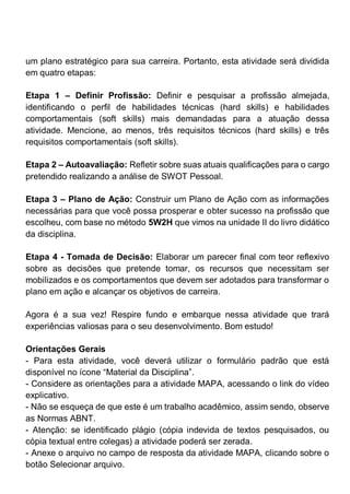 um plano estratégico para sua carreira. Portanto, esta atividade será dividida
em quatro etapas:
Etapa 1 – Definir Profissão: Definir e pesquisar a profissão almejada,
identificando o perfil de habilidades técnicas (hard skills) e habilidades
comportamentais (soft skills) mais demandadas para a atuação dessa
atividade. Mencione, ao menos, três requisitos técnicos (hard skills) e três
requisitos comportamentais (soft skills).
Etapa 2 – Autoavaliação: Refletir sobre suas atuais qualificações para o cargo
pretendido realizando a análise de SWOT Pessoal.
Etapa 3 – Plano de Ação: Construir um Plano de Ação com as informações
necessárias para que você possa prosperar e obter sucesso na profissão que
escolheu, com base no método 5W2H que vimos na unidade II do livro didático
da disciplina.
Etapa 4 - Tomada de Decisão: Elaborar um parecer final com teor reflexivo
sobre as decisões que pretende tomar, os recursos que necessitam ser
mobilizados e os comportamentos que devem ser adotados para transformar o
plano em ação e alcançar os objetivos de carreira.
Agora é a sua vez! Respire fundo e embarque nessa atividade que trará
experiências valiosas para o seu desenvolvimento. Bom estudo!
Orientações Gerais
- Para esta atividade, você deverá utilizar o formulário padrão que está
disponível no ícone “Material da Disciplina”.
- Considere as orientações para a atividade MAPA, acessando o link do vídeo
explicativo.
- Não se esqueça de que este é um trabalho acadêmico, assim sendo, observe
as Normas ABNT.
- Atenção: se identificado plágio (cópia indevida de textos pesquisados, ou
cópia textual entre colegas) a atividade poderá ser zerada.
- Anexe o arquivo no campo de resposta da atividade MAPA, clicando sobre o
botão Selecionar arquivo.
 