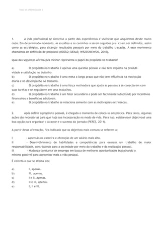 TEMA DE APRENDIZAGEM 3
1. A vida profissional se constitui a partir das experiências e vivências que adquirimos desde muito
cedo. Em determinado momento, as escolhas e os caminhos a serem seguidos pre- cisam ser definidos, assim
como as estratégias, para alcançar resultados pessoais por meio do trabalho traçadas. A esse movimento
chamamos de definição de propósito (ROSSO; DEKAS; WRZESNIEWSKI, 2010).
Qual das seguintes afirmações melhor representa o papel do propósito no trabalho?
a) O propósito no trabalho é apenas uma questão pessoal e não tem impacto na produti-
vidade e satisfação no trabalho.
b) O propósito no trabalho é uma meta a longo prazo que não tem influência na motivação
diária e no desempenho no trabalho.
c) O propósito no trabalho é uma força motivadora que ajuda as pessoas a se conectarem com
suas tarefas e se engajarem em seus trabalhos.
d) O propósito no trabalho é um fator secundário e pode ser facilmente substituído por incentivos
financeiros e benefícios adicionais.
e) O propósito no trabalho se relaciona somente com as motivações extrínsecas.
2. Após definir o propósito pessoal, é chegado o momento de colocá-lo em prática. Para tanto, algumas
ações são necessárias para que haja sua incorporação no modo de vida. Para isso, estabelecer objetivosé uma
boa opção para organizar o alcance e o sucesso da jornada (PERES, 2011).
A partir dessa afirmação, fica indicado que os objetivos mais comuns se referem a:
I - Ascensão na carreira e obtenção de um salário mais alto.
II - Desenvolvimento de habilidades e competências para exercer um trabalho de maior
responsabilidade, contribuindo para a sociedade por meio do trabalho e da realização pessoal.
III - Mudança constante de emprego em busca de melhores oportunidades trabalhando o
mínimo possível para aproveitar mais a vida pessoal.
É correto o que se afirma em:
a) I, apenas.
b) III, apenas.
c) I e II, apenas.
d) II e III, apenas.
e) I, II e III.
 