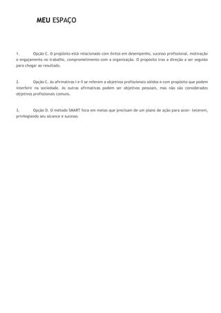 MEU ESPAÇO
1. Opção C. O propósito está relacionado com êxitos em desempenho, sucesso profissional, motivação
e engajamento no trabalho, comprometimento com a organização. O propósito traz a direção a ser seguida
para chegar ao resultado.
2. Opção C. As afirmativas I e II se referem a objetivos profissionais sólidos e com propósito que podem
interferir na sociedade. As outras afirmativas podem ser objetivos pessoais, mas não são considerados
objetivos profissionais comuns.
3. Opção D. O método SMART foca em metas que precisam de um plano de ação para acon- tecerem,
privilegiando seu alcance e sucesso.
 