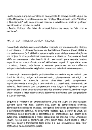 - Após anexar o arquivo, certificar-se que se trata do arquivo correto, clique no
botão Responder e, posteriormente, em Finalizar Questionário (após "Finalizar
o Questionário", não será possível reenviar a atividade ou realizar qualquer
modificação no arquivo enviado).
- Tendo dúvidas, não deixe de encaminhá-las por meio do "fale com o
mediador".
MAPA - GO - PROJETO DE VIDA - 52_2025
No contexto atual do mundo do trabalho, marcado por transformações rápidas
e constantes, o desenvolvimento de habilidades técnicas (hard skills) e
comportamentais (soft skills) tornou-se um pilar essencial para a construção de
um projeto de vida profissional consistente e sustentável. Enquanto as hard
skills representam o conhecimento técnico necessário para executar tarefas
específicas em uma profissão, as soft skills dizem respeito à capacidade de se
comunicar, liderar, adaptar-se e resolver problemas — competências
indispensáveis diante das exigências de um mercado dinâmico e complexo.
A construção de uma trajetória profissional bem-sucedida requer mais do que
domínio técnico; exige autoconhecimento, planejamento estratégico e
protagonismo. A ausência dessas dimensões pode comprometer
significativamente a inserção, a permanência e o crescimento no mercado de
trabalho. Profissionais que compreendem suas forças e fragilidades, e que
desenvolvem planos de ação fundamentados em metas de curto, médio e longo
prazo, tendem a fazer escolhas mais assertivas e alinhadas com seu propósito
e suas aspirações.
Segundo o Relatório de Empregabilidade 2025 da Gupy, as organizações
buscam, cada vez mais, talentos que, além de competências técnicas,
demonstrem capacidade analítica, inteligência emocional, pensamento crítico
e aprendizagem contínua. O documento destaca que, a partir de 2025, as
empresas darão prioridade à contratação de profissionais que atuem com
autonomia, adaptabilidade e visão estratégica. Da mesma forma, Anunciato
(2020) reforça que a combinação entre saber fazer (hard skills) e saber
conviver, sentir e transformar (soft skills) é o que efetivamente gera valor
profissional na contemporaneidade.
 