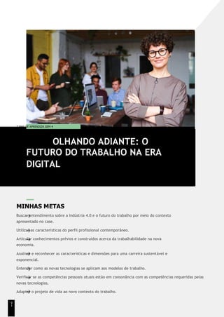 T EMA DE APRENDIZA GEM 4
MINHAS METAS
Buscar entendimento sobre a Indústria 4.0 e o futuro do trabalho por meio do contexto
apresentado no case.
Utilizar as características do perfil profissional contemporâneo.
Articular conhecimentos prévios e construídos acerca da trabalhabilidade na nova
economia.
Analisar e reconhecer as características e dimensões para uma carreira sustentável e
exponencial.
Entender como as novas tecnologias se aplicam aos modelos de trabalho.
Verificar se as competências pessoais atuais estão em consonância com as competências requeridas pelas
novas tecnologias.
Adaptar o projeto de vida ao novo contexto do trabalho.
OLHANDO ADIANTE: O
FUTURO DO TRABALHO NA ERA
DIGITAL
9
1
 