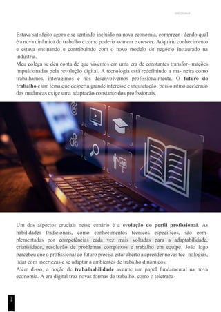 UNICESUMAR
Estava satisfeito agora e se sentindo incluído na nova economia, compreen- dendo qual
é a nova dinâmica do trabalho e como poderia avançar e crescer. Adquiriu conhecimento
e estava ensinando e contribuindo com o novo modelo de negócio instaurado na
indústria.
Meu colega se deu conta de que vivemos em uma era de constantes transfor- mações
impulsionadas pela revolução digital. A tecnologia está redefinindo a ma- neira como
trabalhamos, interagimos e nos desenvolvemos profissionalmente. O futuro do
trabalho é um tema que desperta grande interesse e inquietação, pois o ritmo acelerado
das mudanças exige uma adaptação constante dos profissionais.
Um dos aspectos cruciais nesse cenário é a evolução do perfil profissional. As
habilidades tradicionais, como conhecimentos técnicos específicos, são com-
plementadas por competências cada vez mais voltadas para a adaptabilidade,
criatividade, resolução de problemas complexos e trabalho em equipe. João logo
percebeu que o profissional do futuro precisa estar aberto a aprender novas tec- nologias,
lidar com incertezas e se adaptar a ambientes de trabalho dinâmicos.
Além disso, a noção de trabalhabilidade assume um papel fundamental na nova
economia. A era digital traz novas formas de trabalho, como o teletraba-
9
8
 