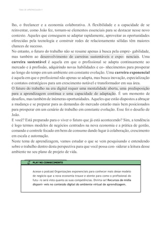 TEMA DE APRENDIZAGEM 4
lho, o freelancer e a economia colaborativa. A flexibilidade e a capacidade de se
reinventar, como João fez, tornam-se elementos essenciais para se destacar nesse novo
contexto. Aqueles que conseguem se adaptar rapidamente, aproveitar as oportunidades
oferecidas pela tecnologia e construir redes de relacionamento sólidas têm maiores
chances de sucesso.
No entanto, o futuro do trabalho não se resume apenas à busca pela empre- gabilidade,
mas também ao desenvolvimento de carreiras sustentáveis e expo- nenciais. Uma
carreira sustentável é aquela em que o profissional se adapta continuamente ao
mercado e à profissão, adquirindo novas habilidades e co- nhecimentos para prosperar
ao longo do tempo em um ambiente em constante evolução. Uma carreira exponencial
é aquela em que o profissional não apenas se adapta, mas busca inovação, especialização
e contatos estratégicos para um crescimento notável e transformador em sua área.
O futuro do trabalho na era digital requer uma mentalidade aberta, uma predisposição
para a aprendizagem contínua e uma capacidade de adaptação. É um momento de
desafios, mas também de inúmeras oportunidades. Aqueles que estão dispostos a abraçar
a mudança e se preparar para as demandas do mercado estarão mais bem posicionados
para prosperar em um cenário de trabalho em constante evolução. Esse foi o desafio de
João.
E você? Está preparado para o viver o futuro que já está acontecendo? Sim, a tendência
é logo termos modelos de negócios centrados na nova economia e a prática de gestão,
comando e controle focado em bens de consumo dando lugar à colaboração, crescimento
em escala e automação.
Neste tema de aprendizagem, vamos estudar o que se vem pesquisando e entendendo
sobre o trabalho dentro desta perspectiva para que você possa con- siderar a leitura desse
ambiente no seu plano de projeto de vida.
PLAY NO CONHECIMENTO
Acesse o podcast Organizações exponenciais para conhecer mais desse modelo
de negócio que a nova economia trouxe e atente para como o profissional do
futu- ro será visto quanto as suas competências. Divirta-se! Recursos de mídia
disponí- veis no conteúdo digital do ambiente virtual de aprendizagem.
 