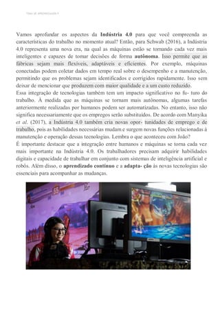 TEMA DE APRENDIZAGEM 4
Vamos aprofundar os aspectos da Indústria 4.0 para que você compreenda as
características do trabalho no momento atual? Então, para Schwab (2016), a Indústria
4.0 representa uma nova era, na qual as máquinas estão se tornando cada vez mais
inteligentes e capazes de tomar decisões de forma autônoma. Isso permite que as
fábricas sejam mais flexíveis, adaptáveis e eficientes. Por exemplo, máquinas
conectadas podem coletar dados em tempo real sobre o desempenho e a manutenção,
permitindo que os problemas sejam identificados e corrigidos rapidamente. Isso sem
deixar de mencionar que produzem com maior qualidade e a um custo reduzido.
Essa integração de tecnologias também tem um impacto significativo no fu- turo do
trabalho. À medida que as máquinas se tornam mais autônomas, algumas tarefas
anteriormente realizadas por humanos podem ser automatizadas. No entanto, isso não
significa necessariamente que os empregos serão substituídos. De acordo com Manyika
et al. (2017), a Indústria 4.0 também cria novas opor- tunidades de emprego e de
trabalho, pois as habilidades necessárias mudam e surgem novas funções relacionadas à
manutenção e operação dessas tecnologias. Lembra o que aconteceu com João?
É importante destacar que a integração entre humanos e máquinas se torna cada vez
mais importante na Indústria 4.0. Os trabalhadores precisam adquirir habilidades
digitais e capacidade de trabalhar em conjunto com sistemas de inteligência artificial e
robôs. Além disso, o aprendizado contínuo e a adapta- ção às novas tecnologias são
essenciais para acompanhar as mudanças.
 
