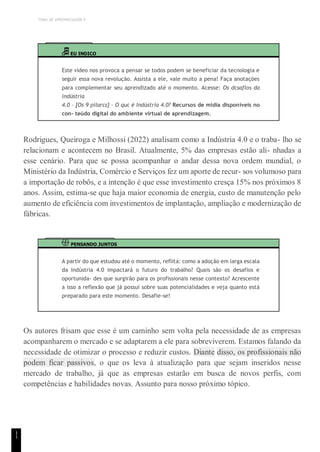 TEMA DE APRENDIZAGEM 4
1
1
EU INDICO
Este vídeo nos provoca a pensar se todos podem se beneficiar da tecnologia e
seguir essa nova revolução. Assista a ele, vale muito a pena! Faça anotações
para complementar seu aprendizado até o momento. Acesse: Os dcsaflos da
indústria
4.0 – [Os 9 pilarcs] – O quc é Indústria 4.0? Recursos de mídia disponíveis no
con- teúdo digital do ambiente virtual de aprendizagem.
Rodrigues, Queiroga e Milhossi (2022) analisam como a Indústria 4.0 e o traba- lho se
relacionam e acontecem no Brasil. Atualmente, 5% das empresas estão ali- nhadas a
esse cenário. Para que se possa acompanhar o andar dessa nova ordem mundial, o
Ministério da Indústria, Comércio e Serviços fez um aporte de recur- sos volumoso para
a importação de robôs, e a intenção é que esse investimento cresça 15% nos próximos 8
anos. Assim, estima-se que haja maior economia de energia, custo de manutenção pelo
aumento de eficiência com investimentos de implantação, ampliação e modernização de
fábricas.
PENSANDO JUNTOS
A partir do que estudou até o momento, reflita: como a adoção em larga escala
da Indústria 4.0 impactará o futuro do trabalho? Quais são os desafios e
oportunida- des que surgirão para os profissionais nesse contexto? Acrescente
a isso a reflexão que já possui sobre suas potencialidades e veja quanto está
preparado para este momento. Desafie-se!
Os autores frisam que esse é um caminho sem volta pela necessidade de as empresas
acompanharem o mercado e se adaptarem a ele para sobreviverem. Estamos falando da
necessidade de otimizar o processo e reduzir custos. Diante disso, os profissionais não
podem ficar passivos, o que os leva à atualização para que sejam inseridos nesse
mercado de trabalho, já que as empresas estarão em busca de novos perfis, com
competências e habilidades novas. Assunto para nosso próximo tópico.
 