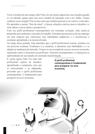 TEMA DE APRENDIZAGEM 4
Você se lembra do meu amigo João? Sim, ele me contou alguns dos seus insights quando
se viu abrindo espaço para esse novo modelo de interação com o tra- balho. Vamos
conhecer esses insights? Ele se deu conta que também precisava ser criativo e inovador.
Ele aprendeu a pensar “fora da caixa”, a buscar soluções criativas para os desafios e a
estar aberto a novas ideias e perspectivas.
Com seu perfil profissional contemporâneo em constante evolução, João sentiu-se
preparado para enfrentar o mercado de trabalho. Entendeu que precisava de um emprego
em uma empresa que valorizasse suas habilidades adaptáveis e o incentivasse a
continuar aprendendo e se desenvolvendo.
Ao longo dessa jornada, João percebeu que o perfil profissional contem- porâneo era
um processo contínuo. Continuou a se atualizar, a aprimorar suas habilidades e a se
adaptar às mudanças do mercado. Tornou-se um exemplo de sucesso na nova economia,
inspirando outros a buscarem um perfil pro- fissional contemporâneo e a abraçarem as
oportunidades de um mundo em constante transformação.
E, assim, agora, João vive uma vida
profissional repleta de desafios,
aprendizados e conquistas, sem- pre
se reinventando e se adaptando,
provando que o perfil profissional
contemporâneo é fundamental para
prosperar na nova economia
O perfil profissional
contemporâneo é fundamental
para prosperar na nova
economia.
1
1
8
 