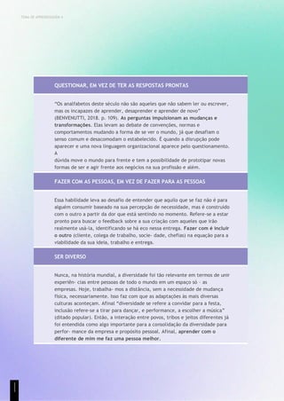 TEMA DE APRENDIZAGEM 4
QUESTIONAR, EM VEZ DE TER AS RESPOSTAS PRONTAS
“Os analfabetos deste século não são aqueles que não sabem ler ou escrever,
mas os incapazes de aprender, desaprender e aprender de novo”
(BENVENUTTI, 2018. p. 109). As perguntas impulsionam as mudanças e
transformações. Elas levam ao debate de convenções, normas e
comportamentos mudando a forma de se ver o mundo, já que desafiam o
senso comum e desacomodam o estabelecido. É quando a disrupção pode
aparecer e uma nova linguagem organizacional aparece pelo questionamento.
A
dúvida move o mundo para frente e tem a possibilidade de prototipar novas
formas de ser e agir frente aos negócios na sua profissão e além.
FAZER COM AS PESSOAS, EM VEZ DE FAZER PARA AS PESSOAS
Essa habilidade leva ao desafio de entender que aquilo que se faz não é para
alguém consumir baseado na sua percepção de necessidade, mas é construído
com o outro a partir da dor que está sentindo no momento. Refere-se a estar
pronto para buscar o feedback sobre a sua criação com aqueles que irão
realmente usá-la, identificando se há eco nessa entrega. Fazer com é incluir
o outro (cliente, colega de trabalho, socie- dade, chefias) na equação para a
viabilidade da sua ideia, trabalho e entrega.
SER DIVERSO
Nunca, na história mundial, a diversidade foi tão relevante em termos de unir
experiên- cias entre pessoas de todo o mundo em um espaço só – as
empresas. Hoje, trabalha- mos a distância, sem a necessidade de mudança
física, necessariamente. Isso faz com que as adaptações às mais diversas
culturas aconteçam. Afinal “diversidade se refere a convidar para a festa,
inclusão refere-se a tirar para dançar, e performance, a escolher a música”
(ditado popular). Então, a interação entre povos, tribos e jeitos diferentes já
foi entendida como algo importante para a consolidação da diversidade para
perfor- mance da empresa e propósito pessoal. Afinal, aprender com o
diferente de mim me faz uma pessoa melhor.
1
1
1
 