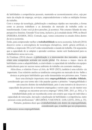 TEMA DE APRENDIZAGEM 4
1
1
de habilidades e competências pessoais, mantendo-se economicamente ativo, seja por
meio da relação de emprego, serviços, empreendedorismo e todas as múltiplas formas
de trabalho.
Com o avanço da tecnologia, globalização e mudanças rápidas nos mercados, a forma
como as pessoas trabalham e as demandas do mercado de trabalho estão se
transformando. Como você já deve perceber, já acontece. Não estamos falando de uma
perspectiva futurista. Entende? Esse tema, inclusive, já é estudado desde 1990, no Brasil
(PEREIRA; RAMOS, 2022). Contudo, aqui, vamos concentrar os estudos feitos dentro
da nova economia.
Então, para compreender melhor a trabalhabilidade na nova economia, Schwab (2016)
descreve como a convergência de tecnologias disruptivas, inteli- gência artificial, a
robótica, a impressão 3D e a IoT estão remodelando o mundo do trabalho. Ele argumenta
que a capacidade de se adaptar e aprender continua- mente será fundamental para os
trabalhadores nessa nova era.
Já Friedman (2014) discute a globalização e a interconexão dos mercados, os quais
criam uma competição acirrada em escala global. Ele destaca a impor- tância de
habilidades como a adaptabilidade, a criatividade e a capacidade de trabalhar em equipes
multiculturais para ter sucesso nesse ambiente de trabalho em constante mudança.
Além disso, o relatório Future of Jobs, do WEF (2023), também é uma referên- cia
importante. Esse relatório analisa as tendências emergentes no mercado de tra- balho e
destaca as principais habilidades que serão demandadas nos próximos anos. Vamos
fazer uma distinção importante entre empregabilidade e trabalha- bilidade,
considerando que esse termo não é tão popular quanto o primeiro: “empregabilidade é
um conceito distinto da trabalhabilidade, pois é uma tentativa de descrever a
capacidade das pessoas de se tornarem empregadas e serem capa- zes de manter esse
emprego ou encontrar um novo emprego” (MALTBY, 2011, p. 301), e "a
trabalhabilidade pode ser reconhecida como um cenário que exige do indivíduo a
capacidade de renovação, inovação e atualização de habilidades e competências, tanto
pessoais como profissionais’’ (BULHÕES; VASCONCE- LOS; LEITE, 2016, p. 35).
Portanto, podemos dizer que a trabalhabilidade está dentro da empregabilidade,
considerando que, à medida que nos preparamos,
melhoramos nossa empregabilidade.
 