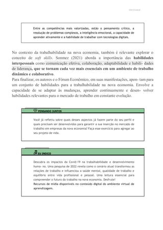 UNICESUMAR
Entre as competências mais valorizadas, estão o pensamento crítico, a
resolução de problemas complexos, a inteligência emocional, a capacidade de
aprender ativamente e a habilidade de trabalhar com tecnologias digitais.
No contexto da trabalhabilidade na nova economia, também é relevante explorar o
conceito de soft skills. Sonmez (2021) aborda a importância das habilidades
interpessoais como comunicação efetiva, colaboração, adaptabilidade e habili- dades
de liderança, que se tornam cada vez mais essenciais em um ambiente de trabalho
dinâmico e colaborativo.
Para finalizar, os autores e o Fórum Econômico, em suas manifestações, apon- tam para
um conjunto de habilidades para a trabalhabilidade na nova economia. Envolve a
capacidade de se adaptar às mudanças, aprender continuamente e desen- volver
habilidades relevantes para o mercado de trabalho em constante evolução.
PENSANDO JUNTOS
Você já refletiu sobre quais desses aspectos já fazem parte do seu perfil e
quais precisam ser desenvolvidos para garantir a sua inserção no mercado de
trabalho em empresas da nova economia? Faça esse exercício para agregar ao
seu projeto de vida.
EU INDICO
Descubra os impactos da Covid-19 na trabalhabilidade e desenvolvimento
huma- no. Uma pesquisa de 2022 revela como o cenário atual transformou as
relações de trabalho e influenciou a saúde mental, qualidade de trabalho e
equilíbrio entre vida profissional e pessoal. Uma leitura essencial para
compreender o futuro do trabalho na nova economia. Desfrute!
Recursos de mídia disponíveis no conteúdo digital do ambiente virtual de
aprendizagem.
 