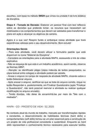 escolheu, com base no método 5W2H que vimos na unidade II do livro didático
da disciplina.
Etapa 4 - Tomada de Decisão: Elaborar um parecer final com teor reflexivo
sobre as decisões que pretende tomar, os recursos que necessitam ser
mobilizados e os comportamentos que devem ser adotados para transformar o
plano em ação e alcançar os objetivos de carreira.
Agora é a sua vez! Respire fundo e embarque nessa atividade que trará
experiências valiosas para o seu desenvolvimento. Bom estudo!
Orientações Gerais
- Para esta atividade, você deverá utilizar o formulário padrão que está
disponível no ícone “Material da Disciplina”.
- Considere as orientações para a atividade MAPA, acessando o link do vídeo
explicativo.
- Não se esqueça de que este é um trabalho acadêmico, assim sendo, observe
as Normas ABNT.
- Atenção: se identificado plágio (cópia indevida de textos pesquisados, ou
cópia textual entre colegas) a atividade poderá ser zerada.
- Anexe o arquivo no campo de resposta da atividade MAPA, clicando sobre o
botão Selecionar arquivo.
- Após anexar o arquivo, certificar-se que se trata do arquivo correto, clique no
botão Responder e, posteriormente, em Finalizar Questionário (após "Finalizar
o Questionário", não será possível reenviar a atividade ou realizar qualquer
modificação no arquivo enviado).
- Tendo dúvidas, não deixe de encaminhá-las por meio do "fale com o
mediador".
MAPA - GO - PROJETO DE VIDA - 52_2025
No contexto atual do mundo do trabalho, marcado por transformações rápidas
e constantes, o desenvolvimento de habilidades técnicas (hard skills) e
comportamentais (soft skills) tornou-se um pilar essencial para a construção de
um projeto de vida profissional consistente e sustentável. Enquanto as hard
skills representam o conhecimento técnico necessário para executar tarefas
 
