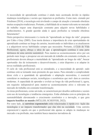 UNICESUMAR
1
1
A necessidade de aprendizado contínuo é ainda mais acentuada devido às rápidas
mudanças tecnológicas e sociais que impactam as profissões. Como men- cionado por
Friedman (2014), a tecnologia está nivelando o campo de atuação e tornando obsoletas
muitas ocupações tradicionais. Portanto, a habilidade de se manter relevante no mercado
de trabalho requer uma disposição constante para adquirir novas habilidades e
conhecimentos. A grande questão ainda é: quais profissões se tornarão obsoletas
futuramente?
Outra perspectiva interessante é a teoria do “aprendizado ao longo da vida”, proposta
por Cahn e Gray (2005). Essa teoria destaca a importância de criar oportunidades de
aprendizado contínuo ao longo da carreira, incentivando os indivíduos a se atualizarem
e a adquirirem novas habilidades sempre que necessário. Portanto, o Ciclo de Vida
Profissional, agora, abraça a ideia de que a aprendizagem contínua é uma parte
intrínseca de uma carreira sustentável. Para manter-se economicamente ativo por um
período mais longo e prosperar em um mercado de trabalho em constante evolução, os
profissionais devem abraçar a mentalidade de “aprendizado ao longo da vida”, buscar
oportunida- des de treinamento e desenvolvimento, e estar dispostos a se adaptar às
novas realidades profissionais.
O ciclo de vida profissional está se estendendo, e a necessidade de aprendi- zado
contínuo está se tornando mais premente do que nunca. Para entender a complexidade
desse ciclo e a quantidade de aprendizado e adaptação necessárias, é essencial
considerar as mudanças sociais, tecnológicas e econômicas que mol- dam as carreiras
modernas. A capacidade de aprender e evoluir ao longo da vida profissional é, agora,
um requisito indispensável para manter-se economicamente ativo e relevante no
mercado de trabalho em constante transformação.
As áreas profissionais, como um todo, se caracterizam por desafios ambientais e sociais
com uso de tecnologias e tendências emergentes. Estão alinhadas com os princípios da
sustentabilidade alavancando o crescimento econômico e a inovação, o que gera
impacto benéfico ao mundo (MÜLLER; SCHEFFER, 2022).
Por outro lado, as carreiras exponenciais estão relacionadas à rápida evo- lução das
tecnologias e ao impacto transformador que elas têm na sociedade. Uma carreira
exponencial é aquela em que o profissional não apenas se adapta às mudanças no
mercado e na profissão, mas também busca maneiras inovadoras de
 