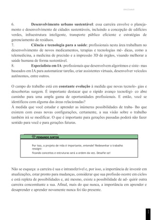UNICESUMAR
1
1
6. Desenvolvimento urbano sustentável: essa carreira envolve o planeja-
mento e desenvolvimento de cidades sustentáveis, incluindo a concepção de edifícios
verdes, infraestrutura inteligente, transporte público eficiente e estratégias de
gerenciamento de resíduos.
7. Ciência e tecnologia para a saúde: profissionais nesta área trabalham no
desenvolvimento de novos medicamentos, terapias e tecnologias mé- dicas, como a
telemedicina, a medicina de precisão e a impressão 3D de órgãos, visando melhorar a
saúde humana de forma sustentável.
8. Especialista em IA: profissionais que desenvolvem algoritmos e siste- mas
baseados em IA para automatizar tarefas, criar assistentes virtuais, desenvolver veículos
autônomos, entre outros.
O campo do trabalho está em constante evolução à medida que novas tecnolo- gias e
descobertas surgem. É importante destacar que o rápido avanço tecnológi- co abre
caminho para uma ampla gama de oportunidades profissionais. E então, você se
identificou com alguma das áreas relacionadas?
À medida que você estudar e aprender as inúmeras possibilidades de traba- lho que
existem com essas novas configurações, certamente, a sua visão sobre o trabalho
também irá se modificar. O que é importante para gerações passadas poderá não fazer
sentido para você e para gerações futuras.
PENSANDO JUNTOS
Por isso, o projeto de vida é importante, entende? Redesenhar o trabalho
ressigni-
ficando conceitos e estruturas será a ordem da vez. Desafie-se!
Não se esqueça: a carreira é sua e intransferível e, por isso, a importância de investir em
atualizações, estar pronto para mudanças, considerar que sua profissão ocorre em ciclos
e está repleta de possibilidades e, até mesmo, existe a possibilidade de ad- quirir outra
carreira concomitante a sua. Afinal, mais do que nunca, a importância em aprender e
desaprender e aprender novamente nunca foi tão presente.
 