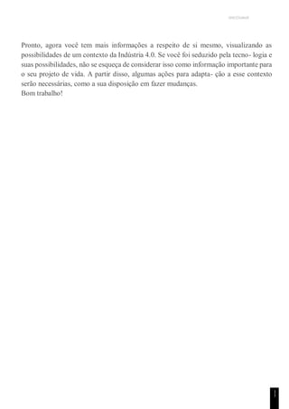 UNICESUMAR
1
1
Pronto, agora você tem mais informações a respeito de si mesmo, visualizando as
possibilidades de um contexto da Indústria 4.0. Se você foi seduzido pela tecno- logia e
suas possibilidades, não se esqueça de considerar isso como informação importante para
o seu projeto de vida. A partir disso, algumas ações para adapta- ção a esse contexto
serão necessárias, como a sua disposição em fazer mudanças.
Bom trabalho!
 