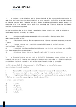 VAMOS PRATICAR
1
1
1. A Indústria 4.0 traz uma nova relação homem-máquina, ou seja, as máquinas podem execu- tar
tarefas que antes eram realizadas pelos empregados de forma manual por meio de ob- servação e anotações
em planilhas, algumas vezes, colocando em risco a própria segurança do trabalhador. Assim, processos de
predição e correção de máquinas passam a ter dados em tempo real e decisões autônomas das próprias
máquinas na correção de problemas.
Considerando o enunciado do texto, assinale a resposta que mais se identifica com as ca- racterísticas da
Indústria 4.0 referente ao impacto no trabalho.
a) As máquinas estão programadas para tirar os empregos dos trabalhadores por não er-
rarem na execução das tarefas.
b) O advento das máquinas já programadas tornam as indústrias engessadas nos seus processos de
trabalho.
c) O uso das máquinas traz tranquilidade para a indústria, pois não precisa investir em
qualificação dos trabalhadores.
d) A automação das máquinas dá a possibilidade de se criarem novos empregos, por isso, não há o
risco das pessoas perderem seus empregos.
e) As mudanças não são necessárias depois da implantação de máquinas autônomas.
2. A Revolução Industrial teve seu início no século XVIII, dando espaço para a produção não mais
artesanal, mas com uso de máquinas que necessitavam de outras fontes de energia. Para fins de entendimento
antropológico, estamos na Indústria 4.0 com características marcantes no uso da tecnologia.
Considerando a evolução da indústria desde a 1.0 até a 4.0, qual(is) característica(s) marcam
essa evolução em termos de sociedade?
I - Novos modelos de negócio não necessitam mais ser criados a partir do uso da tecnologia.
II - Notou-se uma evolução na forma de se fazer negócios com o advento do capitalismo.
III - O capitalismo evolui de comercial para industrial e as empresas focam nos lucros, na relação do
trabalhador com o trabalho, uso de máquinas, atuação tecnocientífica.
É correto o que se afirma em:
a) I, apenas.
b) III, apenas.
c) I e II, apenas.
d) II e III, apenas.
e) I, II e III.
 