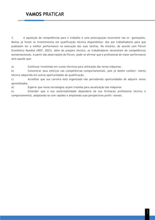 VAMOS PRATICAR
1
1
3. A aquisição de competências para o trabalho é uma preocupação recorrente nas or- ganizações.
Muitos já foram os investimentos em qualificação técnica disponibiliza- dos aos trabalhadores para que
pudessem ter a melhor performance na execução das suas tarefas. No entanto, de acordo com Fórum
Econômico Mundial (WEF, 2023), além do preparo técnico, os trabalhadores necessitam de competências
socioemocionais. A partir das observações do Fórum, pode-se afirmar que o profissional de maior performance
será aquele que:
a) Continuar investindo em cursos técnicos para utilização das novas máquinas.
b) Concentrar seus esforços nas competências comportamentais, pois já detém conheci- mento
técnico adquirido em outras oportunidades de qualificação.
c) Acreditar que sua carreira está organizada não percebendo oportunidades de adquirir novos
aprendizados.
d) Esperar que novas tecnologias sejam trazidas para atualização das máquinas
e) Entender que a sua sustentabilidade dependerá da sua formação profissional técnica e
comportamental, adaptando-se com rapidez e ampliando suas perspectivas profis- sionais.
 