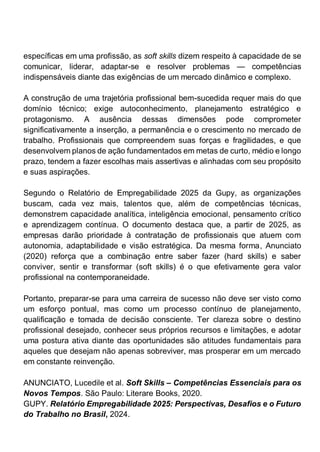 específicas em uma profissão, as soft skills dizem respeito à capacidade de se
comunicar, liderar, adaptar-se e resolver problemas — competências
indispensáveis diante das exigências de um mercado dinâmico e complexo.
A construção de uma trajetória profissional bem-sucedida requer mais do que
domínio técnico; exige autoconhecimento, planejamento estratégico e
protagonismo. A ausência dessas dimensões pode comprometer
significativamente a inserção, a permanência e o crescimento no mercado de
trabalho. Profissionais que compreendem suas forças e fragilidades, e que
desenvolvem planos de ação fundamentados em metas de curto, médio e longo
prazo, tendem a fazer escolhas mais assertivas e alinhadas com seu propósito
e suas aspirações.
Segundo o Relatório de Empregabilidade 2025 da Gupy, as organizações
buscam, cada vez mais, talentos que, além de competências técnicas,
demonstrem capacidade analítica, inteligência emocional, pensamento crítico
e aprendizagem contínua. O documento destaca que, a partir de 2025, as
empresas darão prioridade à contratação de profissionais que atuem com
autonomia, adaptabilidade e visão estratégica. Da mesma forma, Anunciato
(2020) reforça que a combinação entre saber fazer (hard skills) e saber
conviver, sentir e transformar (soft skills) é o que efetivamente gera valor
profissional na contemporaneidade.
Portanto, preparar-se para uma carreira de sucesso não deve ser visto como
um esforço pontual, mas como um processo contínuo de planejamento,
qualificação e tomada de decisão consciente. Ter clareza sobre o destino
profissional desejado, conhecer seus próprios recursos e limitações, e adotar
uma postura ativa diante das oportunidades são atitudes fundamentais para
aqueles que desejam não apenas sobreviver, mas prosperar em um mercado
em constante reinvenção.
ANUNCIATO, Lucedile et al. Soft Skills – Competências Essenciais para os
Novos Tempos. São Paulo: Literare Books, 2020.
GUPY. Relatório Empregabilidade 2025: Perspectivas, Desafios e o Futuro
do Trabalho no Brasil, 2024.
 