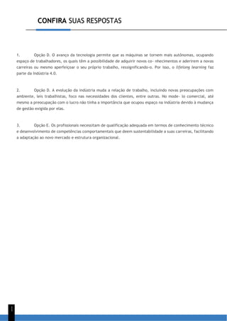 CONFIRA SUAS RESPOSTAS
1
1
1. Opção D. O avanço da tecnologia permite que as máquinas se tornem mais autônomas, ocupando
espaço de trabalhadores, os quais têm a possibilidade de adquirir novos co- nhecimentos e aderirem a novas
carreiras ou mesmo aperfeiçoar o seu próprio trabalho, ressignificando-o. Por isso, o lifelong learning faz
parte da Indústria 4.0.
2. Opção D. A evolução da indústria muda a relação de trabalho, incluindo novas preocupações com
ambiente, leis trabalhistas, foco nas necessidades dos clientes, entre outras. No mode- lo comercial, até
mesmo a preocupação com o lucro não tinha a importância que ocupou espaço na indústria devido à mudança
de gestão exigida por elas.
3. Opção E. Os profissionais necessitam de qualificação adequada em termos de conhecimento técnico
e desenvolvimento de competências comportamentais que deem sustentabilidade a suas carreiras, facilitando
a adaptação ao novo mercado e estrutura organizacional.
 
