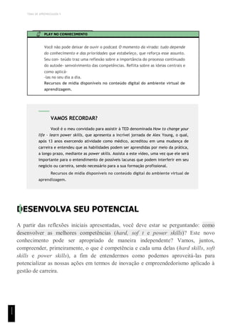 TEMA DE APRENDIZAGEM 5
PLAY NO CONHECIMENTO
Você não pode deixar de ouvir o podcast O momento da virada: tudo depende
do conhecimento e das prioridades que estabeleço, que reforça esse assunto.
Seu con- teúdo traz uma reflexão sobre a importância do processo continuado
do autode- senvolvimento das competências. Reflita sobre as ideias centrais e
como aplicá-
-las no seu dia a dia.
Recursos de mídia disponíveis no conteúdo digital do ambiente virtual de
aprendizagem.
DESENVOLVA SEU POTENCIAL
A partir das reflexões iniciais apresentadas, você deve estar se perguntando: como
desenvolver as melhores competências (hard, sof t e power skills)? Este novo
conhecimento pode ser apropriado de maneira independente? Vamos, juntos,
compreender, primeiramente, o que é competência e cada uma delas (hard skills, soft
skills e power skills), a fim de entendermos como podemos aproveitá-las para
potencializar as nossas ações em termos de inovação e empreendedorismo aplicado à
gestão de carreira.
VAMOS RECORDAR?
Você é o meu convidado para assistir à TED denominada How to change your
life - learn power skills, que apresenta a incrível jornada de Alex Young, o qual,
após 13 anos exercendo atividade como médico, acreditou em uma mudança de
carreira e entendeu que as habilidades podem ser aprendidas por meio da prática,
a longo prazo, mediante as power skills. Assista a este vídeo, uma vez que ele será
importante para o entendimento de possíveis lacunas que podem interferir em seu
negócio ou carreira, sendo necessário para a sua formação profissional.
Recursos de mídia disponíveis no conteúdo digital do ambiente virtual de
aprendizagem.
1
1
1
 