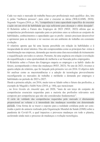 UNICESUMAR
Cada vez mais o mercado de trabalho busca por profissionais mais qualifica- dos, isto
é, pelas “melhores pessoas”, para criar e executar as ideias (WILLIAMS, 2010).
Segundo Vergara (2016, p. 38), “competência é uma capacidade específica de executar
a ação em um nível de habilidade que seja suficiente para alcançar o efeito desejado”.
O Relatório sobre o Futuro dos Empregos de 2023 (WEF, 2023) afirma que as
competências profissionais esperadas para os próximos anos se referem ao conjunto de
habilidades, conhecimentos e capacidades que os profis- sionais precisam desenvolver
e aprimorar para se destacar e ter sucesso em um ambiente de trabalho em constante
evolução.
O relatório aponta que há uma lacuna percebida em relação às habilidades e à
incapacidade de atrair talentos. Elas são compreendidas como as principais bar- reiras à
transformação nas empresas, demanda que mostra uma clara necessidade de treinamento
e requalificação em todos os setores. Portanto, há uma urgência em relação à revolução
da requalificação e uma oportunidade de melhoria a ser buscada pelos empregados.
O Relatório sobre o Futuro dos Empregos mapeia os empregos e as habili- dades do
futuro, acompanhando o ritmo das mudanças (WEF, 2023). No ano de 2023, tivemos a
quarta edição do relatório, que foi lançado pela primeira vez em 2016. O objetivo dele
foi analisar como as macrotendências e a adoção de tecnologias provavelmente
reconfigurarão os mercados de trabalho e moldarão a demanda por empregos e
habilidades no período de 2023 a 2027.
Desde a primeira edição, em 2016, muito tem-se falado sobre o futuro das profissões, a
exemplo de Magaldi e Salibi Neto (2018, p. 140), que mencionam
, no livro Gestão do Amanhã que, até 2020, “mais de um terço do conjunto de
competências essenciais requeridas para a maioria das profissões relevantes será
composto por competências que não são consideradas fundamentais”.
O ciclo de validade das competências requeridas pelo mercado é diretamente
proporcional ao volume e à intensidade das mudanças ocorridas em determinado
período. Uma forma de se trazer o exposto para a realidade cotidiana pode ser cons-
truída a partir do anúncio realizado pela Organização Mundial da Saúde (OMS) sobre a
pandemia de Covid-19, a qual impactou e provocou mudanças em todo o planeta,
acelerando ainda mais o processo de mudanças e evolução tecnológica.
 