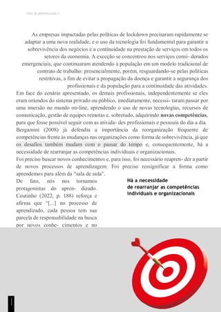 TEMA DE APRENDIZAGEM 5
As empresas impactadas pelas políticas de lockdown precisaram rapidamente se
adaptar a uma nova realidade, e o uso da tecnologia foi fundamental para garantir a
sobrevivência dos negócios e a continuidade na prestação de serviços em todos os
setores da economia. A exceção se concentrou nos serviços consi- derados
emergenciais, que continuaram atendendo à população em um modelo tradicional de
contrato de trabalho: presencialmente, porém, resguardando-se pelas políticas
restritivas, a fim de evitar a propagação da doença e garantir a segurança dos
profissionais e da população para a continuidade das atividades.
Em face do cenário apresentado, os demais profissionais, independentemente se eles
eram oriundos do sistema privado ou público, imediatamente, necessi- taram passar por
uma imersão no mundo on-line, aprendendo o uso de novas tecnologias, recursos de
comunicação, gestão de equipes remotas e, sobretudo, adquirindo novas competências,
para que fosse possível seguir com as ativida- des profissionais e pessoais do dia a dia.
Bergamini (2008) já defendia a importância da reorganização frequente de
competências frente às mudanças nas organizações como forma de sobrevivência, já que
os desafios também mudam com o passar do tempo e, consequentemente, há a
necessidade de rearranjar as competências individuais e organizacionais.
Foi preciso buscar novos conhecimentos e, para isso, foi necessário reapren- der a partir
de novos processos de aprendizagem. Foi preciso ressignificar a forma como
aprendemos para além da “sala de aula”.
De fato, nós nos tornamos
protagonistas do apren- dizado.
Coutinho (2022, p. 188) reforça e
afirma que “[...] no processo de
aprendizado, cada pessoa tem sua
parcela de responsabilidade na busca
por novos conhe- cimentos e no
desenvolvimento de suas
competências”.
Há a necessidade
de rearranjar as competências
individuais e organizacionais
1
1
1
 