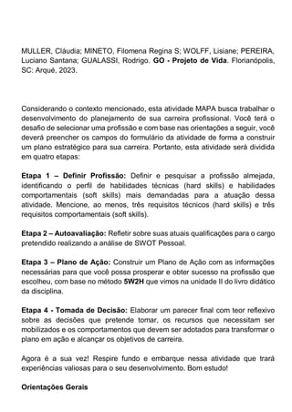 MULLER, Cláudia; MINETO, Filomena Regina S; WOLFF, Lisiane; PEREIRA,
Luciano Santana; GUALASSI, Rodrigo. GO - Projeto de Vida. Florianópolis,
SC: Arqué, 2023.
Considerando o contexto mencionado, esta atividade MAPA busca trabalhar o
desenvolvimento do planejamento de sua carreira profissional. Você terá o
desafio de selecionar uma profissão e com base nas orientações a seguir, você
deverá preencher os campos do formulário da atividade de forma a construir
um plano estratégico para sua carreira. Portanto, esta atividade será dividida
em quatro etapas:
Etapa 1 – Definir Profissão: Definir e pesquisar a profissão almejada,
identificando o perfil de habilidades técnicas (hard skills) e habilidades
comportamentais (soft skills) mais demandadas para a atuação dessa
atividade. Mencione, ao menos, três requisitos técnicos (hard skills) e três
requisitos comportamentais (soft skills).
Etapa 2 – Autoavaliação: Refletir sobre suas atuais qualificações para o cargo
pretendido realizando a análise de SWOT Pessoal.
Etapa 3 – Plano de Ação: Construir um Plano de Ação com as informações
necessárias para que você possa prosperar e obter sucesso na profissão que
escolheu, com base no método 5W2H que vimos na unidade II do livro didático
da disciplina.
Etapa 4 - Tomada de Decisão: Elaborar um parecer final com teor reflexivo
sobre as decisões que pretende tomar, os recursos que necessitam ser
mobilizados e os comportamentos que devem ser adotados para transformar o
plano em ação e alcançar os objetivos de carreira.
Agora é a sua vez! Respire fundo e embarque nessa atividade que trará
experiências valiosas para o seu desenvolvimento. Bom estudo!
Orientações Gerais
 