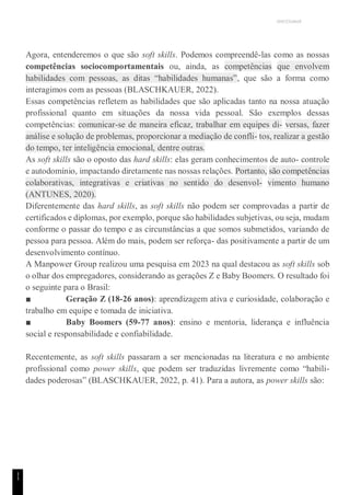 UNICESUMAR
1
1
Agora, entenderemos o que são soft skills. Podemos compreendê-las como as nossas
competências sociocomportamentais ou, ainda, as competências que envolvem
habilidades com pessoas, as ditas “habilidades humanas”, que são a forma como
interagimos com as pessoas (BLASCHKAUER, 2022).
Essas competências refletem as habilidades que são aplicadas tanto na nossa atuação
profissional quanto em situações da nossa vida pessoal. São exemplos dessas
competências: comunicar-se de maneira eficaz, trabalhar em equipes di- versas, fazer
análise e solução de problemas, proporcionar a mediação de confli- tos, realizar a gestão
do tempo, ter inteligência emocional, dentre outras.
As soft skills são o oposto das hard skills: elas geram conhecimentos de auto- controle
e autodomínio, impactando diretamente nas nossas relações. Portanto, são competências
colaborativas, integrativas e criativas no sentido do desenvol- vimento humano
(ANTUNES, 2020).
Diferentemente das hard skills, as soft skills não podem ser comprovadas a partir de
certificados e diplomas, por exemplo, porque são habilidades subjetivas, ou seja, mudam
conforme o passar do tempo e as circunstâncias a que somos submetidos, variando de
pessoa para pessoa. Além do mais, podem ser reforça- das positivamente a partir de um
desenvolvimento contínuo.
A Manpower Group realizou uma pesquisa em 2023 na qual destacou as soft skills sob
o olhar dos empregadores, considerando as gerações Z e Baby Boomers. O resultado foi
o seguinte para o Brasil:
■ Geração Z (18-26 anos): aprendizagem ativa e curiosidade, colaboração e
trabalho em equipe e tomada de iniciativa.
■ Baby Boomers (59-77 anos): ensino e mentoria, liderança e influência
social e responsabilidade e confiabilidade.
Recentemente, as soft skills passaram a ser mencionadas na literatura e no ambiente
profissional como power skills, que podem ser traduzidas livremente como “habili-
dades poderosas” (BLASCHKAUER, 2022, p. 41). Para a autora, as power skills são:
 