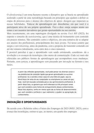 TEMA DE APRENDIZAGEM 5
O ultralearning é um tema bastante recente e disruptivo que se baseia no aprendizado
acelerado a partir de uma metodologia baseada em princípios que ajudam a definir as
etapas do processo para o alcance dos objetivos de apren- dizagem que impactam as
nossas habilidades. Trata-se da aprendizagem por descobertas, em que você é o
participante ativo do seu próprio aprendizado. Fica a dica: esteja sempre atento aos
temas e aos assuntos inovadores que geram oportunidades na sua carreira.
Mais recentemente, em uma reportagem divulgada na revista Você RH (2022), foi
exposto o conceito de nanolearning, que é uma técnica de treinamento com conteúdo
em poucos minutos. São conteúdos curtos e objetivos, em uma tentativa de se adaptar
aos anseios dos profissionais, principalmente dos mais jovens. Foi nesse cenário que
surgiu o microlearning, antes da pandemia, com a proposta de transmitir conteúdo em
até dez minutos (idealmente, seria entre dois e cinco minutos).
É possível perceber é que o aprendizado vem sendo estruturado, consideran- do a
revolução e os avanços da tecnologia e dos meios de comunicação. Cada vez mais são
oferecidas aos públicos formas de aprendizagem que acompanham essas mudanças.
Portanto, com certeza, a aprendizagem vem passando por inovação no formato e nos
meios.
A partir das reflexões apresentadas, você pode pensar nos diversos canais e
nas plataformas de conteúdo rápido que geram aprendizados na sua área
profissional. Eu o convido a listar (seja em uma folha de papel, seja no
Word/bloco de notas do seu computador ou smartphone) os canais em que,
hoje, você tem buscado conteúdos para o seu aprimoramento profissional. A
partir dessa lista, eu gostaria que você ordenasse os três principais canais
que você considera como fontes de enriquecimento desses conhecimentos.
Nessa lista objetiva, tenha em mente quais são as fontes de desenvolvimento
que você considera confiáveis e que realmente o ajudam na apropriação do
conhecimento.
INOVAÇÃO E OPORTUNIDADES
De acordo com o Relatório sobre o Futuro dos Empregos de 2023 (WEF, 2023), com o
avanço das tecnologias, estima-se que, ao menos, um quarto dos empregos
 