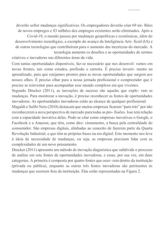 UNICESUMAR
deverão sofrer mudanças significativas. Os empregadores deverão criar 69 mi- lhões
de novos empregos e 83 milhões dos empregos existentes serão eliminados. Após a
Covid-19, o mundo passou por mudanças geopolíticas e econômicas, além do
desenvolvimento tecnológico, a exemplo do avanço da Inteligência Arti- ficial (IA) e
de outras tecnologias que contribuíram para o aumento das incertezas do mercado. A
tecnologia aumenta os desafios e as oportunidades de sermos
criativos e inovadores nas diferentes áreas da vida.
Com tantas oportunidades disponíveis, faz-se necessário que nos desenvol- vamos em
novas frentes, tais como estudos, profissão e carreira. É preciso investi- mento no
aprendizado, para que estejamos prontos para as novas oportunidades que surgem aos
nossos olhos. É preciso olhar para a nossa jornada profissional e compreender que é
preciso se reinventar para acompanhar esse mundo complexo em que vivemos.
Segundo Drucker (2011), as inovações de sucesso são aquelas que explo- ram as
mudanças. Para monitorar a inovação, é preciso reconhecer as fontes de oportunidades
inovadoras. As oportunidades inovadoras estão ao alcance de qualquer profissional.
Magaldi e Salibi Neto (2018) destacam que muitas empresas ficaram “para trás” por não
reconhecerem a nova perspectiva de mercado para todas as pro- fissões. Isso tem relação
com a capacidade inovativa delas. Pode-se citar como empresas inovativas o Google, o
Facebook e a Amazon, que têm, como dire- cionamento, a busca pela centralidade do
consumidor. São empresas digitais, alinhadas ao conceito de fazerem parte da Quarta
Revolução Industrial, e que têm as próprias bases na era digital. Este momento nos leva
à ideia de necessidade de mudanças, ou seja, as empresas precisam lidar com as
complexidades de um novo pensamento.
Drucker (2011) apresenta um método de inovação diagnóstica que subdivide o processo
de análise em sete fontes de oportunidades inovadoras, e essas, por sua vez, em duas
categorias. A primeira é composta por quatro fontes que ocor- rem dentro da instituição
(privada ou pública), enquanto as outras três fontes inovadoras são pertinentes às
mudanças que ocorrem fora da instituição. Elas estão representadas na Figura 2.
 