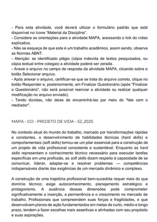 - Para esta atividade, você deverá utilizar o formulário padrão que está
disponível no ícone “Material da Disciplina”.
- Considere as orientações para a atividade MAPA, acessando o link do vídeo
explicativo.
- Não se esqueça de que este é um trabalho acadêmico, assim sendo, observe
as Normas ABNT.
- Atenção: se identificado plágio (cópia indevida de textos pesquisados, ou
cópia textual entre colegas) a atividade poderá ser zerada.
- Anexe o arquivo no campo de resposta da atividade MAPA, clicando sobre o
botão Selecionar arquivo.
- Após anexar o arquivo, certificar-se que se trata do arquivo correto, clique no
botão Responder e, posteriormente, em Finalizar Questionário (após "Finalizar
o Questionário", não será possível reenviar a atividade ou realizar qualquer
modificação no arquivo enviado).
- Tendo dúvidas, não deixe de encaminhá-las por meio do "fale com o
mediador".
MAPA - GO - PROJETO DE VIDA - 52_2025
No contexto atual do mundo do trabalho, marcado por transformações rápidas
e constantes, o desenvolvimento de habilidades técnicas (hard skills) e
comportamentais (soft skills) tornou-se um pilar essencial para a construção de
um projeto de vida profissional consistente e sustentável. Enquanto as hard
skills representam o conhecimento técnico necessário para executar tarefas
específicas em uma profissão, as soft skills dizem respeito à capacidade de se
comunicar, liderar, adaptar-se e resolver problemas — competências
indispensáveis diante das exigências de um mercado dinâmico e complexo.
A construção de uma trajetória profissional bem-sucedida requer mais do que
domínio técnico; exige autoconhecimento, planejamento estratégico e
protagonismo. A ausência dessas dimensões pode comprometer
significativamente a inserção, a permanência e o crescimento no mercado de
trabalho. Profissionais que compreendem suas forças e fragilidades, e que
desenvolvem planos de ação fundamentados em metas de curto, médio e longo
prazo, tendem a fazer escolhas mais assertivas e alinhadas com seu propósito
e suas aspirações.
 
