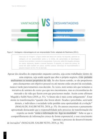 TEMA DE APRENDIZAGEM 5
utonomia
1
4
VANTAGENS DESVANTAGENS
Desafio
Independência financeira
Sacrifício pessoal
Sobrecarga de responsabilidades Pequena
margem de erro
Figura 3 - Vantagens e desvantagens em ser empreendedor Fonte: adaptada de Maximiano (2011).
Descrição da Imagem: a figura contém dois blocos em colunas. Na esquerda, aparecem as
vantagens em ser empreendedor (prós) e, na direita, são apresentadas as desvantagens
(contras) de se escolher o caminho do empreendedor. Como prós, estão três situações alinhadas
em coluna: autonomia, desafio e controle financeiro. À esquerda, na coluna dos contras, há
outras três ações também em coluna: sacrifício pessoal, sobrecarga de responsabilidades e
pequena margem de erro. Fim da descrição.
Apesar dos desafios de empreender enquanto carreira, seja como trabalhador dentro de
uma empresa, seja sendo aquele que abre o próprio negócio, é im- portante
analisarmos os nossos propósitos de vida. Se eles fazem sentido, se são propulsores
para alcançarmos um objetivo pessoal ou até mesmo estão em prol da sociedade,
nunca é tarde para tomarmos essa decisão. Às vezes, nem somos nós que tomamos a
iniciativa de sairmos do status quo que nos encontramos, mas as circunstâncias do
mercado e da vida que fazem com que precisemos mudar. Assim como afirmam
Magaldi e Salibi Neto (2018, p. 51), “o futuro não é mais como antigamente”. Estar
atento às transformações “quando elas forem identi- ficadas e percebidas, será tarde
demais, e indivíduos e sociedade terão perdido uma oportunidade de evolução”
(MAGALDI; SALIBI NETO, 2018, p. 55). Os autores encerram o pensamento
apresentado destacando que a responsabilidade pelo processo de transformação diz
respeito ao modo “como a informação tra- fega na atualidade”. Sabe-se que o
compartilhamento de informações cresce de forma exponencial, e esse crescimento
“permite o processo de desenvolvimento
de inovações” (MAGALDI; SALIBI NETO, 2018, p. 56).
 