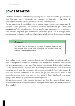 TEMA DE APRENDIZAGEM 5
1
4
NOVOS DESAFIOS
Estudante, partindo do conhecimento das competências e das habilidades que o mercado
vem buscando nos profissionais, do contexto de inovação e da visão de
empreendedorismo na carreira, é hora de colocar a “mão na massa”.
Chegou o momento de tangibilizarmos, na prática, o que foi apresentado em termos de
conceito. Então, proponho um exercício chamado “transforme po- tencial em
oportunidade”. O exercício se trata de uma sequência de perguntas sobre as quais você
deve refletir e responder para identificar o seu talento poten- cial e, principalmente,
entender como esse talento pode ser útil para a sociedade a ponto de gerar oportunidade.
EU INDICO
Você pode fazer o download do formulário Transforme Potencial em
Oportunidade Recursos de mídia disponíveis no conteúdo digital do
ambiente virtual de aprendizagem.
Após realizar o exercício, é importante buscar mais informações, pesquisar e, cada vez
mais, se apropriar do assunto que contempla a sua competência potencial. Vale destacar
que nem sempre conseguimos identificar a nossa competência de forma fácil e rápida.
Talvez, será necessário um pouco mais de tempo para amadurecer a ideia e encontrar
essa resposta. Se esse for o seu caso, não se preocupe, pois é algo muito comum de
acontecer. O mais importante é ter clareza de que seja verdadeira- mente a sua
competência potencial, ou seja, algo que você goste de fazer, faça bem feito e, ainda,
consiga fazer melhor do que a média das outras pessoas.
Nós caminhamos por várias etapas e chegamos ao final do percurso. Espero que a
reflexão sobre as suas competências tenha lhe impulsionado para o mo- mento da virada!
Bons estudos!
 