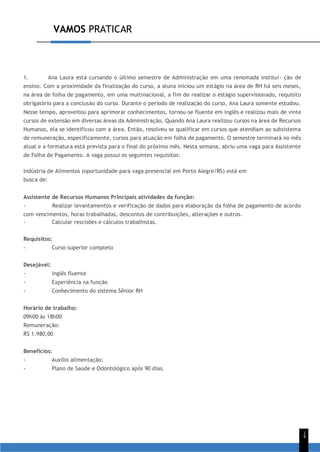 VAMOS PRATICAR
1
4
1. Ana Laura está cursando o último semestre de Administração em uma renomada institui- ção de
ensino. Com a proximidade da finalização do curso, a aluna iniciou um estágio na área de RH há seis meses,
na área de folha de pagamento, em uma multinacional, a fim de realizar o estágio supervisionado, requisito
obrigatório para a conclusão do curso. Durante o período de realização do curso, Ana Laura somente estudou.
Nesse tempo, aproveitou para aprimorar conhecimentos, tornou-se fluente em inglês e realizou mais de vinte
cursos de extensão em diversas áreas da Administração. Quando Ana Laura realizou cursos na área de Recursos
Humanos, ela se identificou com a área. Então, resolveu se qualificar em cursos que atendiam ao subsistema
de remuneração, especificamente, cursos para atuação em folha de pagamento. O semestre terminará no mês
atual e a formatura está prevista para o final do próximo mês. Nesta semana, abriu uma vaga para Assistente
de Folha de Pagamento. A vaga possui os seguintes requisitos:
Indústria de Alimentos (oportunidade para vaga presencial em Porto Alegre/RS) está em
busca de:
Assistente de Recursos Humanos Principais atividades da função:
- Realizar levantamentos e verificação de dados para elaboração da folha de pagamento de acordo
com vencimentos, horas trabalhadas, descontos de contribuições, alterações e outros.
- Calcular rescisões e cálculos trabalhistas.
Requisitos:
- Curso superior completo
Desejável:
- Inglês fluente
- Experiência na função
- Conhecimento do sistema Sênior RH
Horário de trabalho:
09h00 às 18h00
Remuneração:
R$ 1.980,00
Benefícios:
- Auxílio alimentação;
- Plano de Saúde e Odontológico após 90 dias.
 