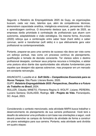 Segundo o Relatório de Empregabilidade 2025 da Gupy, as organizações
buscam, cada vez mais, talentos que, além de competências técnicas,
demonstrem capacidade analítica, inteligência emocional, pensamento crítico
e aprendizagem contínua. O documento destaca que, a partir de 2025, as
empresas darão prioridade à contratação de profissionais que atuem com
autonomia, adaptabilidade e visão estratégica. Da mesma forma, Anunciato
(2020) reforça que a combinação entre saber fazer (hard skills) e saber
conviver, sentir e transformar (soft skills) é o que efetivamente gera valor
profissional na contemporaneidade.
Portanto, preparar-se para uma carreira de sucesso não deve ser visto como
um esforço pontual, mas como um processo contínuo de planejamento,
qualificação e tomada de decisão consciente. Ter clareza sobre o destino
profissional desejado, conhecer seus próprios recursos e limitações, e adotar
uma postura ativa diante das oportunidades são atitudes fundamentais para
aqueles que desejam não apenas sobreviver, mas prosperar em um mercado
em constante reinvenção.
ANUNCIATO, Lucedile et al. Soft Skills – Competências Essenciais para os
Novos Tempos. São Paulo: Literare Books, 2020.
GUPY. Relatório Empregabilidade 2025: Perspectivas, Desafios e o Futuro
do Trabalho no Brasil, 2024.
MULLER, Cláudia; MINETO, Filomena Regina S; WOLFF, Lisiane; PEREIRA,
Luciano Santana; GUALASSI, Rodrigo. GO - Projeto de Vida. Florianópolis,
SC: Arqué, 2023.
Considerando o contexto mencionado, esta atividade MAPA busca trabalhar o
desenvolvimento do planejamento de sua carreira profissional. Você terá o
desafio de selecionar uma profissão e com base nas orientações a seguir, você
deverá preencher os campos do formulário da atividade de forma a construir
um plano estratégico para sua carreira. Portanto, esta atividade será dividida
em quatro etapas:
 