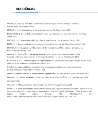 REFERÊNCIAS
ANTUNES, L. (coord.). Soft skills: competências essenciais para os novos tempos. São Paulo:
Literare Books International, 2020.
BERGAMINI, C. W. Competência: a chave do desempenho. São Paulo: Atlas, 2008.
BLASCHKAUER, D. Power Skills: as habilidades-chave para destravar seu potencial máximo. São Paulo:
Gente, 2022.
COUTINHO, J. P. Repensando o RH: ágil, diverso e exponencial. Rio de Janeiro: Caroli, 2022.
DEGEN, R. J. O empreendedor: empreender como opção de carreira. São Paulo: Prentice Hall, 2009.
DRUCKER, P. F. Inovação e espírito empreendedor (entrepreneurship): prática e princípios. São
Paulo: Cengage Learning, 2011.
MAGALDI, S.; SALIBI NETO, J. Gestão do amanhã: tudo o que você precisa saber sobre gestão,
inovação e liderança para vencer na 4ª Revolução Industrial. 14. ed. São Paulo: Gente, 2018.
MAXIMIANO, A. C. A. Administração para empreendedores: fundamentos da criação e da ges- tão de novos
negócios. 2. ed. São Paulo: Pearson Prentice Hall, 2011.
SHANE, S. A. Sobre solo fértil: como identificar grandes oportunidades para empreendimentos
em alta tecnologia. Porto Alegre: Bookman, 2005.
VERAS, M. Gestão de carreiras e competências empresariais: 100 dicas práticas. São Paulo: Atlas, 2014.
VERGARA, S. C. Gestão de pessoas. 16. ed. São Paulo: Atlas, 2016. VOCÊ RH. [S. l.]: Editora Abril, 2022.
ISSN 244709500.
WILLIAMS, C. ADM: princípios de administração. São Paulo: Cengage Learning, 2010.
YOUNG, S. H. Ultra-aprendizado: domine habilidades valiosas, seja mais esperto que a com- petição e dê um
impulso em sua carreira. Rio de Janeiro: Harper Collins, 2020. WEF – WORLD ECONOMIC FORUM. Future of Jobs
Report: Insight report. Geneva: WEF, 2023.Disponível em:
https://www3.weforum.org/docs/WEF_Future_of_Jobs_2023.pdf. Acesso em: 1 nov. 2023.
 