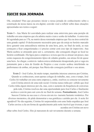 UNICESUMAR
1
5
INICIE SUA JORNADA
Olá, estudante! Para que possamos iniciar a nossa jornada do conhecimento sobre a
construção da nossa marca na era digital, convido você a refletir sobre duas situações
apresentadas nos textos a seguir:
Texto 1 - Ana Maria foi convidada para realizar uma entrevista para uma posição de
trabalho em uma empresa que ela admira muito e tem o sonho de trabalhar. A entrevista
foi agendada para as 17h, na matriz dessa renomada empresa que fica na área central de
uma grande capital. O deslocamento necessário para que ela esteja no horário marcado
deve garantir uma antecedência mínima de uma hora, pois, no final da tarde, as ruas
começam a ficar congestionadas e é preciso contar com esse tipo de imprevisto. Ana
Maria acabou se atrasando para sair e, certamente, não conseguirá chegar ao local no
horário combinado. Ela ligou para a empresa e avisou que iria se atrasar um pouco, mas
como esqueceu do congestionamento típico de cidades grandes, seu atraso foi de quase
uma hora. Ao chegar, a entrevis- tadora estava nitidamente desapontada, pois a vaga era
justamente para a área de Gestão de Projetos e esse evento acabou interferindo na
performance de ambas, até porque Ana Maria não conseguiu justificar o seu atraso.
Texto 2 - José Carlos, há muito tempo, mantinha interesse amoroso por Cristina.
Quando se conheceram, eram apenas colegas de trabalho, mas, com o tempo, José
Carlos foi trabalhar em uma outra empresa e, então, resolveu se conectar novamente
com Cristina através de uma rede social. Cristina nunca tinha per- cebido que José
Carlos tinha algum interesse por ela, mas, com o aumento da frequência de conversas
pela rede, Cristina resolveu dar uma oportunidade para José Carlos e finalmente
aceitou o convite para sair com ele no final de semana. Pontualmente, José Carlos
buscou Cristina na sua casa e a levou em um res- taurante bastante romântico. Por
diversos momentos, ele pôde demonstrar a sua gentileza e carinho por ela. A noite foi
agradável! No dia seguinte, Cristina foi surpreendida com uma linda orquídea que José
Carlos enviou a ela em forma de agradecimento pela noite incrível que tiveram, o que
acendeu em Cristina um novo
olhar sobre José Carlos. Eles já marcaram de sair novamente durante a semana.
 