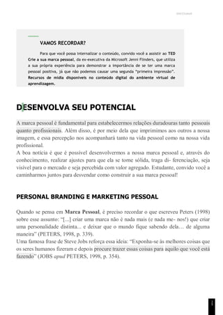 UNICESUMAR
1
5
DESENVOLVA SEU POTENCIAL
A marca pessoal é fundamental para estabelecermos relações duradouras tanto pessoais
quanto profissionais. Além disso, é por meio dela que imprimimos aos outros a nossa
imagem, e essa percepção nos acompanhará tanto na vida pessoal como na nossa vida
profissional.
A boa notícia é que é possível desenvolvermos a nossa marca pessoal e, através do
conhecimento, realizar ajustes para que ela se torne sólida, traga di- ferenciação, seja
visível para o mercado e seja percebida com valor agregado. Estudante, convido você a
caminharmos juntos para desvendar como construir a sua marca pessoal!
PERSONAL BRANDING E MARKETING PESSOAL
Quando se pensa em Marca Pessoal, é preciso recordar o que escreveu Peters (1998)
sobre esse assunto: “[...] criar uma marca não é nada mais (e nada me- nos!) que criar
uma personalidade distinta... e deixar que o mundo fique sabendo dela… de alguma
maneira” (PETERS, 1998, p. 339).
Uma famosa frase de Steve Jobs reforça essa ideia: “Exponha-se às melhores coisas que
os seres humanos fizeram e depois procure trazer essas coisas para aquilo que você está
fazendo” (JOBS apud PETERS, 1998, p. 354).
VAMOS RECORDAR?
Para que você possa internalizar o conteúdo, convido você a assistir ao TED
Crie a sua marca pessoal, da ex-executiva da Microsoft Jenni Flinders, que utiliza
a sua própria experiência para demonstrar a importância de se ter uma marca
pessoal positiva, já que não podemos causar uma segunda “primeira impressão”.
Recursos de mídia disponíveis no conteúdo digital do ambiente virtual de
aprendizagem.
 