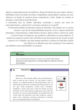 UNICESUMAR
1
1
objetivo compreender pontos de melhoria e desenvolvimento das suas compe- tências e
habilidades através da análise de forças e fragilidades, oportunidade e ameaças aos seus
objetivos em função da ausência dessas competências e habi- lidades em relação ao
mercado e concorrência de profissionais.
A ferramenta atua no âmbito individual, auxiliando a pessoa, por meio do
autoconhecimento, a desenvolver as lacunas existentes no seu perfil.
A ferramenta trabalha na dimensão interna do indivíduo e diz respeito aos as- pectos
internos e que são de responsabilidade da pessoa, como o aspecto intelectual
(formações, relacionamento, conhecimentos técnicos, dentre outras), e dizem res- peito
as nossas forças ou fraquezas, que auxiliam ou dificultam os nossos objetivos. E
também aos aspectos externos não controláveis que fazem parte do am- biente no qual
a pessoa vive e trabalha, que tanto podem aumentar as chances do indivíduo realizar
seus objetivos ou dificultar que estes aconteçam. Esses aspectos
são definidos como oportunidades ou ameaças.
EU INDICO
Faça o download da ferramenta e construa a sua matriz SWOT pessoal.
Recursos de mídia disponíveis no conteúdo digital do ambiente virtual de
aprendizagem.
Autenticidade
Neste livro, Arthur Bender (2022) insere profundamente o
leitor na ideia de que é preciso "ser você mesmo", porém é
necessá- rio o desenvolvimento do autoconhecimento, pois, na
ausência deste, pode haver consequências desastrosas para a sua
ima- gem. Nessa perspectiva, revisita mitos, inverdades,
armadilhas e mostra onde está a fonte do conflito que gera
sofrimento. O livro ainda aponta as saídas para você se valer dos
seus talen- tos, das suas vulnerabilidades, da sua história de vida
e fazer desse seu patrimônio uma marca autêntica, valiosa e
susten- tável. Finalmente, apresenta alternativas e caminhos
para a sua realização pessoal e profissional.
INDICAÇÃO DE LIVRO
 