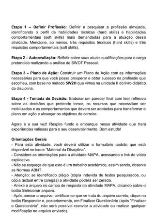 Etapa 1 – Definir Profissão: Definir e pesquisar a profissão almejada,
identificando o perfil de habilidades técnicas (hard skills) e habilidades
comportamentais (soft skills) mais demandadas para a atuação dessa
atividade. Mencione, ao menos, três requisitos técnicos (hard skills) e três
requisitos comportamentais (soft skills).
Etapa 2 – Autoavaliação: Refletir sobre suas atuais qualificações para o cargo
pretendido realizando a análise de SWOT Pessoal.
Etapa 3 – Plano de Ação: Construir um Plano de Ação com as informações
necessárias para que você possa prosperar e obter sucesso na profissão que
escolheu, com base no método 5W2H que vimos na unidade II do livro didático
da disciplina.
Etapa 4 - Tomada de Decisão: Elaborar um parecer final com teor reflexivo
sobre as decisões que pretende tomar, os recursos que necessitam ser
mobilizados e os comportamentos que devem ser adotados para transformar o
plano em ação e alcançar os objetivos de carreira.
Agora é a sua vez! Respire fundo e embarque nessa atividade que trará
experiências valiosas para o seu desenvolvimento. Bom estudo!
Orientações Gerais
- Para esta atividade, você deverá utilizar o formulário padrão que está
disponível no ícone “Material da Disciplina”.
- Considere as orientações para a atividade MAPA, acessando o link do vídeo
explicativo.
- Não se esqueça de que este é um trabalho acadêmico, assim sendo, observe
as Normas ABNT.
- Atenção: se identificado plágio (cópia indevida de textos pesquisados, ou
cópia textual entre colegas) a atividade poderá ser zerada.
- Anexe o arquivo no campo de resposta da atividade MAPA, clicando sobre o
botão Selecionar arquivo.
- Após anexar o arquivo, certificar-se que se trata do arquivo correto, clique no
botão Responder e, posteriormente, em Finalizar Questionário (após "Finalizar
o Questionário", não será possível reenviar a atividade ou realizar qualquer
modificação no arquivo enviado).
 