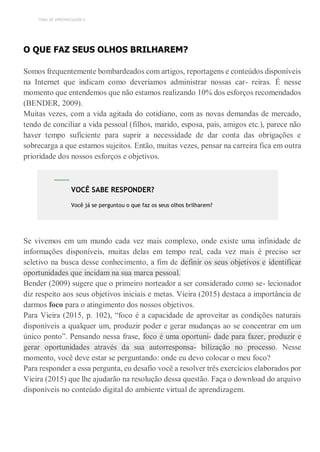 TEMA DE APRENDIZAGEM 6
O QUE FAZ SEUS OLHOS BRILHAREM?
Somos frequentemente bombardeados com artigos, reportagens e conteúdos disponíveis
na Internet que indicam como deveríamos administrar nossas car- reiras. É nesse
momento que entendemos que não estamos realizando 10% dos esforços recomendados
(BENDER, 2009).
Muitas vezes, com a vida agitada do cotidiano, com as novas demandas de mercado,
tendo de conciliar a vida pessoal (filhos, marido, esposa, pais, amigos etc.), parece não
haver tempo suficiente para suprir a necessidade de dar conta das obrigações e
sobrecarga a que estamos sujeitos. Então, muitas vezes, pensar na carreira fica em outra
prioridade dos nossos esforços e objetivos.
Se vivemos em um mundo cada vez mais complexo, onde existe uma infinidade de
informações disponíveis, muitas delas em tempo real, cada vez mais é preciso ser
seletivo na busca desse conhecimento, a fim de definir os seus objetivos e identificar
oportunidades que incidam na sua marca pessoal.
Bender (2009) sugere que o primeiro norteador a ser considerado como se- lecionador
diz respeito aos seus objetivos iniciais e metas. Vieira (2015) destaca a importância de
darmos foco para o atingimento dos nossos objetivos.
Para Vieira (2015, p. 102), “foco é a capacidade de aproveitar as condições naturais
disponíveis a qualquer um, produzir poder e gerar mudanças ao se concentrar em um
único ponto”. Pensando nessa frase, foco é uma oportuni- dade para fazer, produzir e
gerar oportunidades através da sua autorresponsa- bilização no processo. Nesse
momento, você deve estar se perguntando: onde eu devo colocar o meu foco?
Para responder a essa pergunta, eu desafio você a resolver três exercícios elaborados por
Vieira (2015) que lhe ajudarão na resolução dessa questão. Faça o download do arquivo
disponíveis no conteúdo digital do ambiente virtual de aprendizagem.
VOCÊ SABE RESPONDER?
Você já se perguntou o que faz os seus olhos brilharem?
 