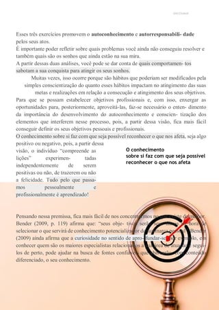 UNICESUMAR
Esses três exercícios promovem o autoconhecimento e autorresponsabili- dade
pelos seus atos.
É importante poder refletir sobre quais problemas você ainda não conseguiu resolver e
também quais são os sonhos que ainda estão na sua mira.
A partir dessas duas análises, você pode se dar conta de quais comportamen- tos
sabotam a sua conquista para atingir os seus sonhos.
Muitas vezes, isso ocorre porque são hábitos que poderiam ser modificados pela
simples conscientização do quanto esses hábitos impactam no atingimento das suas
metas e realizações em relação a consecução e atingimento dos seus objetivos.
Para que se possam estabelecer objetivos profissionais e, com isso, enxergar as
oportunidades para, posteriormente, aproveitá-las, faz-se necessário o enten- dimento
da importância do desenvolvimento do autoconhecimento e conscien- tização dos
elementos que interferem nesse processo, pois, a partir dessa visão, fica mais fácil
conseguir definir os seus objetivos pessoais e profissionais.
O conhecimento sobre si faz com que seja possível reconhecer o que nos afeta, seja algo
positivo ou negativo, pois, a partir dessa
visão, o indivíduo “compreende as
lições” experimen- tadas
independentemente de serem
positivas ou não, de trazerem ou não
a felicidade. Tudo pelo que passa-
mos pessoalmente e
profissionalmente é aprendizado!
O conhecimento
sobre si faz com que seja possível
reconhecer o que nos afeta
Pensando nessa premissa, fica mais fácil de nos concentrarmos no que existe de melhor.
Bender (2009, p. 119) afirma que: “seus obje- tivos serão seus filtros na hora de
selecionar o que servirá de conhecimento potencializador de sua marca pessoal”. Bender
(2009) ainda afirma que a curiosidade no sentido de apro- fundar-se, por exemplo, em
conhecer quem são os maiores especialistas relacionados a sua área de atuação e segui-
los de perto, pode ajudar na busca de fontes confiáveis que abarcarão, com conteúdo
diferenciado, o seu conhecimento.
 