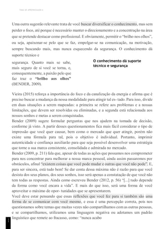 TEMA DE APRENDIZAGEM 6
1
1
Uma outra sugestão relevante trata de você buscar diversificar o conhecimento, mas sem
perder o foco, até porque é necessário manter o direcionamento e a concentração na área
que se pretende destacar como profissional. E obviamente, permitir o “brilho nos olhos”,
ou seja, apaixonar-se pelo que se faz, empolgar-se na comunicação, na motivação,
sempre buscando mais, mas nunca esquecendo da segurança. O conhecimento dá
suporte técnico e
segurança. Quanto mais se sabe,
mais seguro de si você se torna, e,
consequentemente, a paixão pelo que
faz traz o “brilho aos olhos”
(BENDER, 2009).
O conhecimento dá suporte
técnico e segurança
Vieira (2015) reforça a importância do foco e da canalização da energia e afirma que é
preciso buscar a mudança da nossa modalidade para atingir tal es- tado. Para isso, divide
em duas situações a serem mapeadas: a primeira se refere aos problemas e a nossas
limitações, que devem ser resolvidas ou eliminadas, e a segunda está relacionada aos
nossos sonhos e metas a serem conquistadas.
Bender (2009) sugere formular perguntas que nos ajudem na tomada de decisão,
conforme já visto. A partir desses questionamentos fica mais fácil considerar o tipo de
impressão que você quer causar, bem como o mercado que quer atingir, porém não
existe uma fórmula para tal, pois o objetivo é individual. Portanto, imprimir
autenticidade e confiança auxiliarão para que seja possível desenvolver uma estratégia
que torne a sua marca consistente, consolidada e admirada no mercado.
Bender (2009, p. 211) fala que, apesar de todas as ações que possamos nos comprometer
para nos concentrar para melhorar a nossa marca pessoal, ainda assim passaremos por
obstáculos, afinal “existem coisas que você pode mudar e outras que você não pode”. E,
para ser sincera, está tudo bem! Se dar conta dessa máxima não é razão para que você
desista dos seus planos, dos seus sonhos, isso será apenas a constatação de que você não
tem todas as respostas. Ainda como escreveu Bender (2012, p. 56) “[...] tudo depende
da forma como você encara a vida”. E mais do que isso, será uma forma de você
aproveitar o máximo de opor- tunidades que se apresentarem.
Você deve estar pensando que essas reflexões que você fez para si também são uma
forma de se comunicar com você mesmo, e essa é uma percepção correta, pois nos
questionamos sobre temas que muitas vezes não compartilhamos com as outras pessoas,
e se compartilhamos, utilizamos uma linguagem negativa ou adotamos um padrão
linguístico que remete ao fracasso, como: “nunca acabo
 