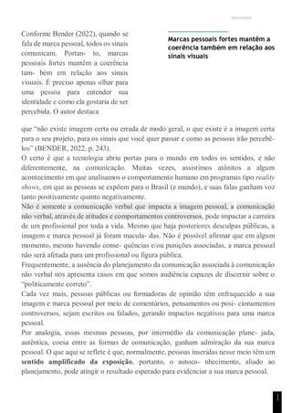 UNICESUMAR
1
1
Conforme Bender (2022), quando se
fala de marca pessoal, todos os sinais
comunicam. Portan- to, marcas
pessoais fortes mantêm a coerência
tam- bém em relação aos sinais
visuais. É preciso apenas olhar para
uma pessoa para entender sua
identidade e como ela gostaria de ser
percebida. O autor destaca
Marcas pessoais fortes mantêm a
coerência também em relação aos
sinais visuais
que “não existe imagem certa ou errada de modo geral, o que existe é a imagem certa
para o seu projeto, para os sinais que você quer passar e como as pessoas irão percebê-
los” (BENDER, 2022, p. 243).
O certo é que a tecnologia abriu portas para o mundo em todos os sentidos, e não
diferentemente, na comunicação. Muitas vezes, assistimos atônitos a algum
acontecimento em que analisamos o comportamento humano em programas tipo reality
shows, em que as pessoas se expõem para o Brasil (e mundo), e suas falas ganham voz
tanto positivamente quanto negativamente.
Não é somente a comunicação verbal que impacta a imagem pessoal, a comunicação
não verbal, através de atitudes e comportamentos controversos, pode impactar a carreira
de um profissional por toda a vida. Mesmo que haja posteriores desculpas públicas, a
imagem e marca pessoal já foram macula- das. Não é possível afirmar que em algum
momento, mesmo havendo conse- quências e/ou punições associadas, a marca pessoal
não será afetada para um profissional ou figura pública.
Frequentemente, a ausência do planejamento da comunicação associada à comunicação
não verbal nos apresenta casos em que somos audiência capazes de discernir sobre o
“politicamente correto”.
Cada vez mais, pessoas públicas ou formadoras de opinião têm enfraquecido a sua
imagem e marca pessoal por meio de comentários, pensamentos ou posi- cionamentos
controversos, sejam escritos ou falados, gerando impactos negativos para uma marca
pessoal.
Por analogia, essas mesmas pessoas, por intermédio da comunicação plane- jada,
autêntica, coesa entre as formas de comunicação, ganham admiração da sua marca
pessoal. O que aqui se reflete é que, normalmente, pessoas inseridas nesse meio têm um
sentido amplificado da exposição, portanto, o autoco- nhecimento, aliado ao
planejamento, pode atingir o resultado esperado para evidenciar a sua marca pessoal.
 