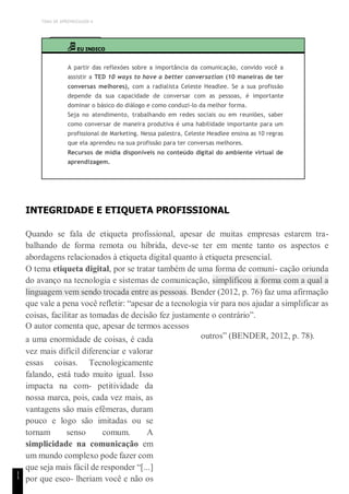 TEMA DE APRENDIZAGEM 6
1
1
EU INDICO
A partir das reflexões sobre a importância da comunicação, convido você a
assistir a TED 10 ways to have a better conversation (10 maneiras de ter
conversas melhores), com a radialista Celeste Headlee. Se a sua profissão
depende da sua capacidade de conversar com as pessoas, é importante
dominar o básico do diálogo e como conduzi-lo da melhor forma.
Seja no atendimento, trabalhando em redes sociais ou em reuniões, saber
como conversar de maneira produtiva é uma habilidade importante para um
profissional de Marketing. Nessa palestra, Celeste Headlee ensina as 10 regras
que ela aprendeu na sua profissão para ter conversas melhores.
Recursos de mídia disponíveis no conteúdo digital do ambiente virtual de
aprendizagem.
INTEGRIDADE E ETIQUETA PROFISSIONAL
Quando se fala de etiqueta profissional, apesar de muitas empresas estarem tra-
balhando de forma remota ou híbrida, deve-se ter em mente tanto os aspectos e
abordagens relacionados à etiqueta digital quanto à etiqueta presencial.
O tema etiqueta digital, por se tratar também de uma forma de comuni- cação oriunda
do avanço na tecnologia e sistemas de comunicação, simplificou a forma com a qual a
linguagem vem sendo trocada entre as pessoas. Bender (2012, p. 76) faz uma afirmação
que vale a pena você refletir: “apesar de a tecnologia vir para nos ajudar a simplificar as
coisas, facilitar as tomadas de decisão fez justamente o contrário”.
O autor comenta que, apesar de termos acessos
a uma enormidade de coisas, é cada
vez mais difícil diferenciar e valorar
essas coisas. Tecnologicamente
falando, está tudo muito igual. Isso
impacta na com- petitividade da
nossa marca, pois, cada vez mais, as
vantagens são mais efêmeras, duram
pouco e logo são imitadas ou se
tornam senso comum. A
simplicidade na comunicação em
um mundo complexo pode fazer com
que seja mais fácil de responder “[...]
por que esco- lheriam você e não os
outros” (BENDER, 2012, p. 78).
 