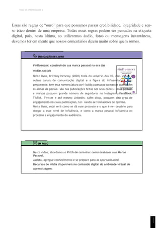 TEMA DE APRENDIZAGEM 6
Essas são regras de “ouro” para que possamos passar credibilidade, integridade e sen-
so ético dentro de uma empresa. Todas essas regras podem ser pensadas na etiqueta
digital, pois, nesta última, ao utilizarmos áudio, fotos ou mensagens instantâneas,
devemos ter em mente que nossos comentários dizem muito sobre quem somos.
INDICAÇÃO DE LIVRO
#influencer: construindo sua marca pessoal na era das
mídias sociais
Neste livro, Brittany Henessy (2020) trata do universo das mí- dias sociais e
outros canais de comunicação digital e a figura do influenciador, que,
geralmente, tem essa nomenclatura atri- buída a pessoas ou marcas que detêm
as armas da persua- são nas publicações feitas nos seus canais. Essas pessoas
e marcas possuem grande número de seguidores no Instagram, Facebook,
TikTok, Twitter e até mesmo LinkedIn. Além disso, possuem alto grau de
engajamento nas suas publicações, tor- nando-se formadores de opinião.
Neste livro, você verá como se dá esse processo e o que é ne- cessário para
chegar a esse nível de influência, e como a marca pessoal influencia no
processo e engajamento da audiência.
EM FOCO
Neste vídeo, abordamos o Pitch de carreira: como destacar sua Marca
Pessoal.
Assista, agregue conhecimento e se prepare para as oportunidades!
Recursos de mídia disponíveis no conteúdo digital do ambiente virtual de
aprendizagem.
1
1
1
 