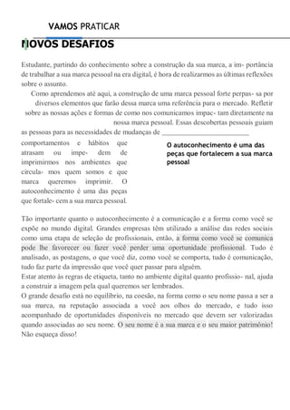 VAMOS PRATICAR
NOVOS DESAFIOS
Estudante, partindo do conhecimento sobre a construção da sua marca, a im- portância
de trabalhar a sua marca pessoal na era digital, é hora de realizarmos as últimas reflexões
sobre o assunto.
Como aprendemos até aqui, a construção de uma marca pessoal forte perpas- sa por
diversos elementos que farão dessa marca uma referência para o mercado. Refletir
sobre as nossas ações e formas de como nos comunicamos impac- tam diretamente na
nossa marca pessoal. Essas descobertas pessoais guiam
as pessoas para as necessidades de mudanças de
comportamentos e hábitos que
atrasam ou impe- dem de
imprimirmos nos ambientes que
circula- mos quem somos e que
marca queremos imprimir. O
autoconhecimento é uma das peças
que fortale- cem a sua marca pessoal.
O autoconhecimento é uma das
peças que fortalecem a sua marca
pessoal
Tão importante quanto o autoconhecimento é a comunicação e a forma como você se
expõe no mundo digital. Grandes empresas têm utilizado a análise das redes sociais
como uma etapa de seleção de profissionais, então, a forma como você se comunica
pode lhe favorecer ou fazer você perder uma oportunidade profissional. Tudo é
analisado, as postagens, o que você diz, como você se comporta, tudo é comunicação,
tudo faz parte da impressão que você quer passar para alguém.
Estar atento às regras de etiqueta, tanto no ambiente digital quanto profissio- nal, ajuda
a construir a imagem pela qual queremos ser lembrados.
O grande desafio está no equilíbrio, na coesão, na forma como o seu nome passa a ser a
sua marca, na reputação associada a você aos olhos do mercado, e tudo isso
acompanhado de oportunidades disponíveis no mercado que devem ser valorizadas
quando associadas ao seu nome. O seu nome é a sua marca e o seu maior patrimônio!
Não esqueça disso!
 