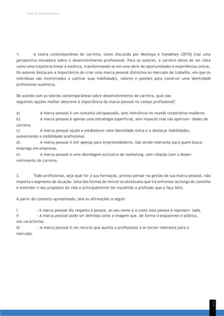TEMA DE APRENDIZAGEM 6
1
1
1. A teoria contemporânea de carreira, como discutida por Montoya e Vandehey (2010) traz uma
perspectiva inovadora sobre o desenvolvimento profissional. Para os autores, a carreira deixa de ser vista
como uma trajetória linear e estática, transformando-se em uma série de oportunidades e experiências únicas.
Os autores destacam a importância de criar uma marca pessoal distintiva no mercado de trabalho, em que os
indivíduos são incentivados a cultivar suas habilidades, valores e paixões para construir uma identidade
profissional autêntica.
De acordo com as teorias contemporâneas sobre desenvolvimento de carreira, qual das
seguintes opções melhor descreve a importância da marca pessoal no campo profissional?
a) A marca pessoal é um conceito ultrapassado, sem relevância no mundo corporativo moderno.
b) A marca pessoal é apenas uma estratégia superficial, sem impacto real nas oportuni- dades de
carreira.
c) A marca pessoal ajuda a estabelecer uma identidade única e a destacar habilidades,
aumentando a visibilidade profissional.
d) A marca pessoal é útil apenas para empreendedores, não sendo relevante para quem busca
emprego em empresas.
e) A marca pessoal é uma abordagem exclusiva de marketing, sem relação com o desen-
volvimento de carreira.
2. Todo profissional, seja qual for a sua formação, precisa pensar na gestão da sua marca pessoal, não
importa o segmento de atuação. Uma das formas de vencer os obstáculos que irá enfrentar ao longo do caminho
é entender o seu propósito de vida e principalmente ter escolhido a profissão que o faça feliz.
A partir do contexto apresentado, leia as afirmações a seguir:
I - A marca pessoal diz respeito à pessoa, ao seu nome e a como esta pessoa é represen- tada.
II - A marca pessoal pode ser definida como a imagem que, de forma transparente e pública,
nos caracteriza.
III - A marca pessoal é um recurso que auxilia o profissional a se tornar relevante para o
mercado.
 