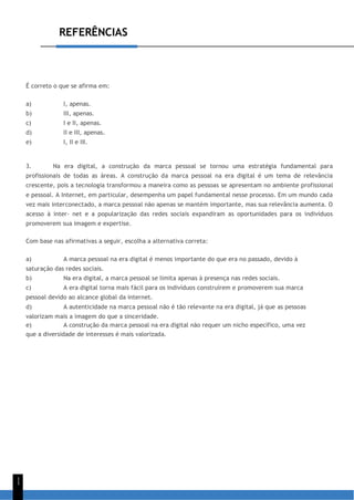 REFERÊNCIAS
1
1
É correto o que se afirma em:
a) I, apenas.
b) III, apenas.
c) I e II, apenas.
d) II e III, apenas.
e) I, II e III.
3. Na era digital, a construção da marca pessoal se tornou uma estratégia fundamental para
profissionais de todas as áreas. A construção da marca pessoal na era digital é um tema de relevância
crescente, pois a tecnologia transformou a maneira como as pessoas se apresentam no ambiente profissional
e pessoal. A Internet, em particular, desempenha um papel fundamental nesse processo. Em um mundo cada
vez mais interconectado, a marca pessoal não apenas se mantém importante, mas sua relevância aumenta. O
acesso à inter- net e a popularização das redes sociais expandiram as oportunidades para os indivíduos
promoverem sua imagem e expertise.
Com base nas afirmativas a seguir, escolha a alternativa correta:
a) A marca pessoal na era digital é menos importante do que era no passado, devido à
saturação das redes sociais.
b) Na era digital, a marca pessoal se limita apenas à presença nas redes sociais.
c) A era digital torna mais fácil para os indivíduos construírem e promoverem sua marca
pessoal devido ao alcance global da internet.
d) A autenticidade na marca pessoal não é tão relevante na era digital, já que as pessoas
valorizam mais a imagem do que a sinceridade.
e) A construção da marca pessoal na era digital não requer um nicho específico, uma vez
que a diversidade de interesses é mais valorizada.
 