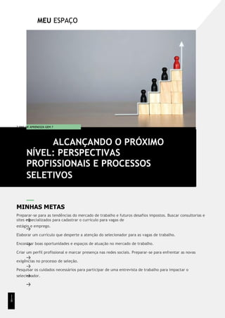 MEU ESPAÇO
T EMA DE APRENDIZA GEM 7
MINHAS METAS
Preparar-se para as tendências do mercado de trabalho e futuros desafios impostos. Buscar consultorias e
sites especializados para cadastrar o currículo para vagas de
estágio e emprego.
Elaborar um currículo que desperte a atenção do selecionador para as vagas de trabalho.
Encontrar boas oportunidades e espaços de atuação no mercado de trabalho.
Criar um perfil profissional e marcar presença nas redes sociais. Preparar-se para enfrentar as novas
exigências no processo de seleção.
Pesquisar os cuidados necessários para participar de uma entrevista de trabalho para impactar o
selecionador.
ALCANÇANDO O PRÓXIMO
NÍVEL: PERSPECTIVAS
PROFISSIONAIS E PROCESSOS
SELETIVOS
1
1
8
 